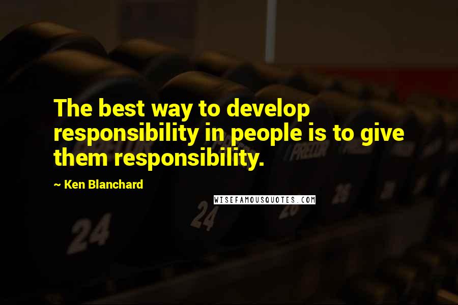 Ken Blanchard Quotes: The best way to develop responsibility in people is to give them responsibility.