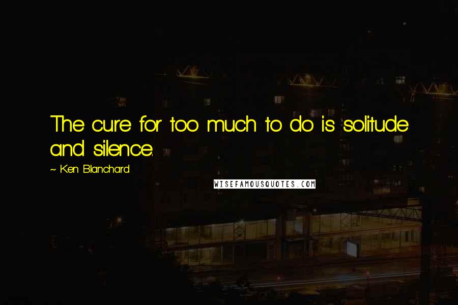 Ken Blanchard Quotes: The cure for too much to do is solitude and silence.