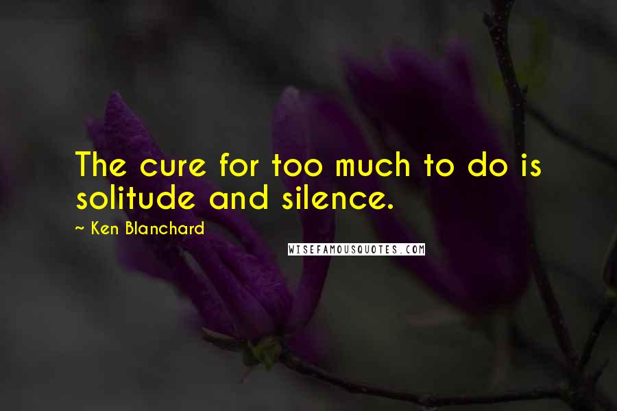 Ken Blanchard Quotes: The cure for too much to do is solitude and silence.