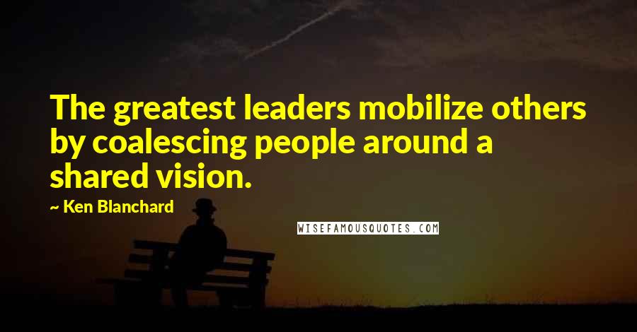 Ken Blanchard Quotes: The greatest leaders mobilize others by coalescing people around a shared vision.