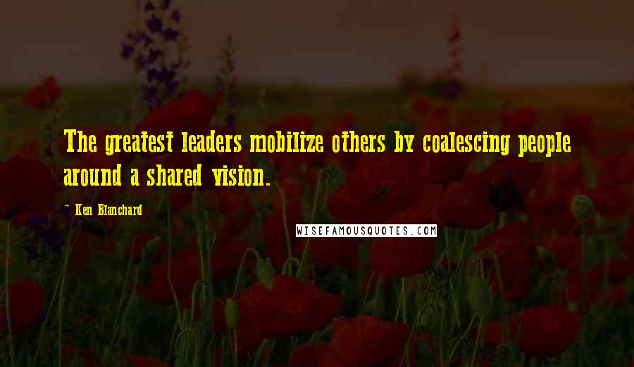 Ken Blanchard Quotes: The greatest leaders mobilize others by coalescing people around a shared vision.