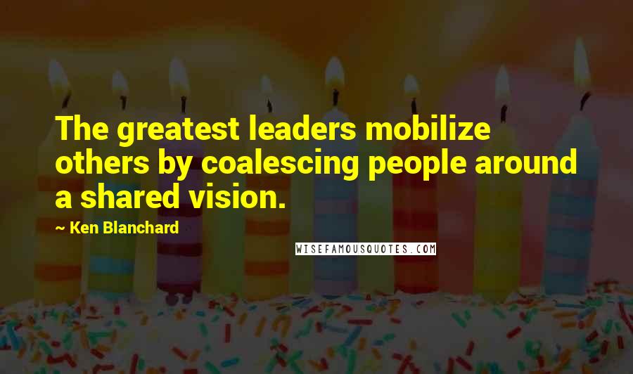 Ken Blanchard Quotes: The greatest leaders mobilize others by coalescing people around a shared vision.