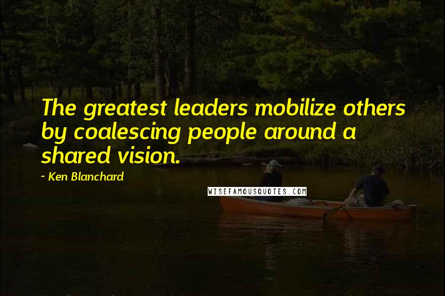 Ken Blanchard Quotes: The greatest leaders mobilize others by coalescing people around a shared vision.