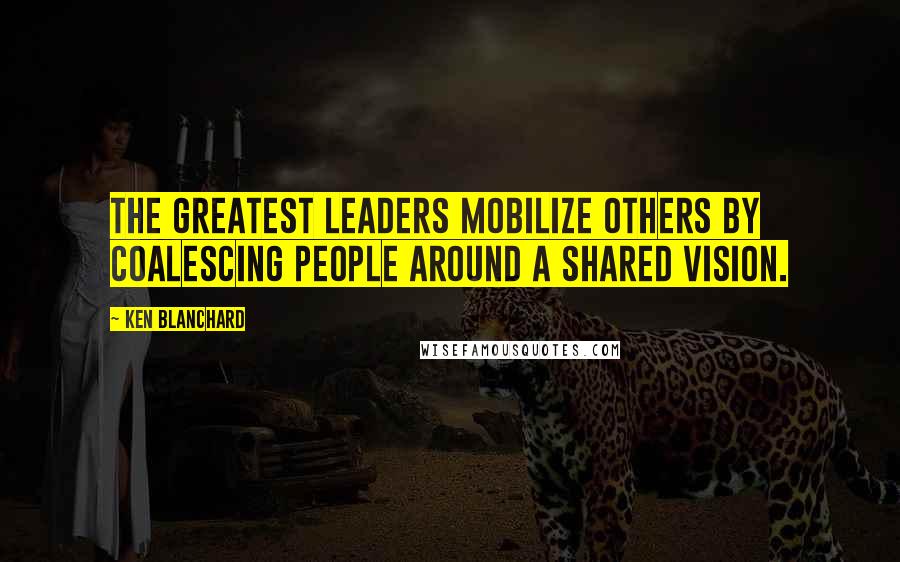 Ken Blanchard Quotes: The greatest leaders mobilize others by coalescing people around a shared vision.