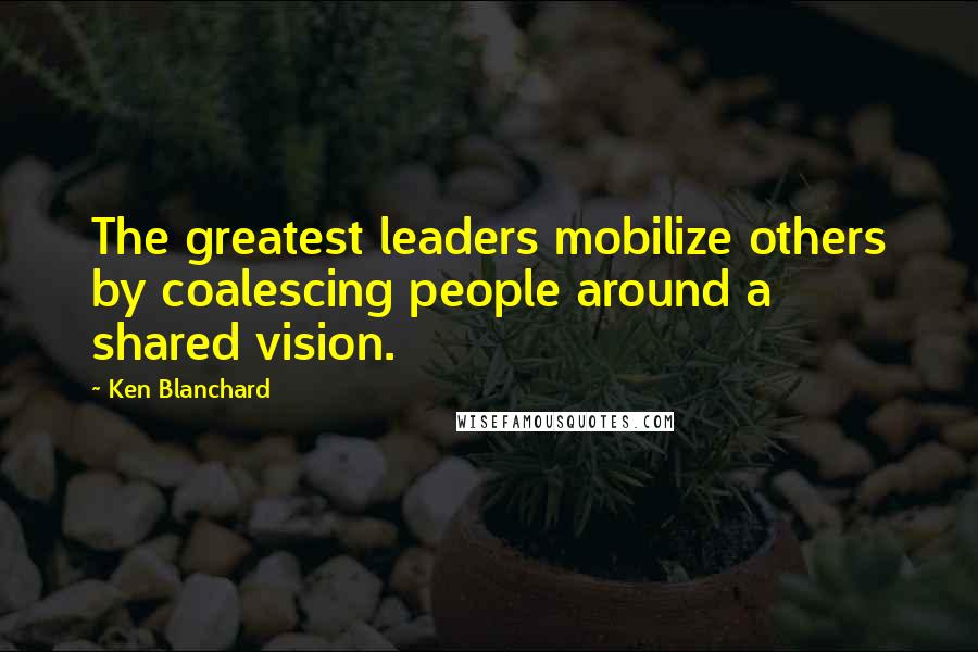 Ken Blanchard Quotes: The greatest leaders mobilize others by coalescing people around a shared vision.