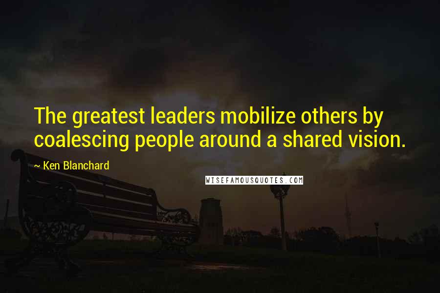 Ken Blanchard Quotes: The greatest leaders mobilize others by coalescing people around a shared vision.