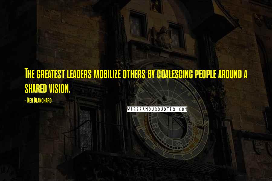 Ken Blanchard Quotes: The greatest leaders mobilize others by coalescing people around a shared vision.