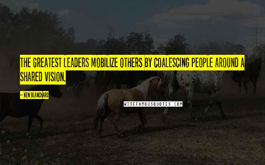 Ken Blanchard Quotes: The greatest leaders mobilize others by coalescing people around a shared vision.