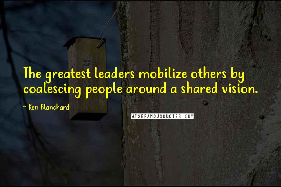 Ken Blanchard Quotes: The greatest leaders mobilize others by coalescing people around a shared vision.