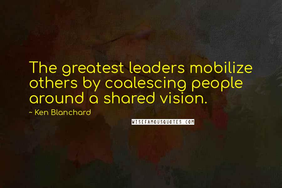 Ken Blanchard Quotes: The greatest leaders mobilize others by coalescing people around a shared vision.