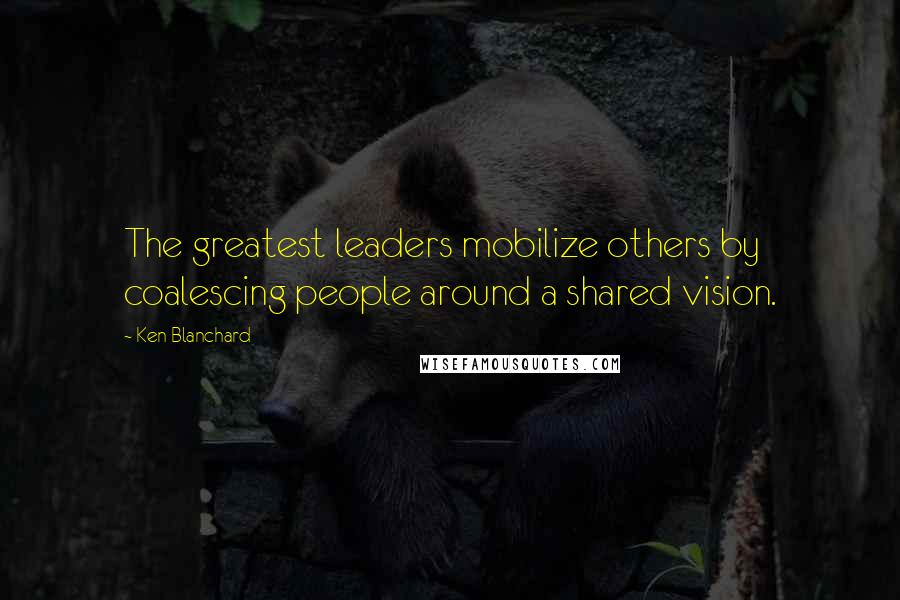 Ken Blanchard Quotes: The greatest leaders mobilize others by coalescing people around a shared vision.