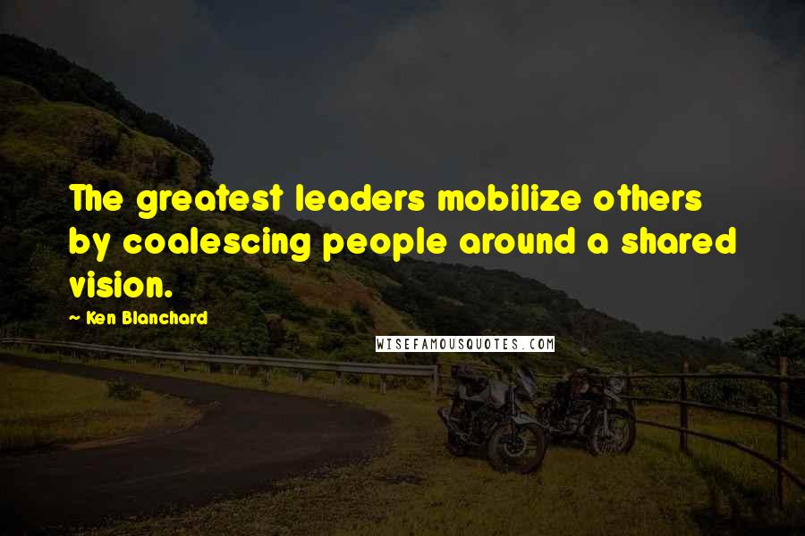 Ken Blanchard Quotes: The greatest leaders mobilize others by coalescing people around a shared vision.