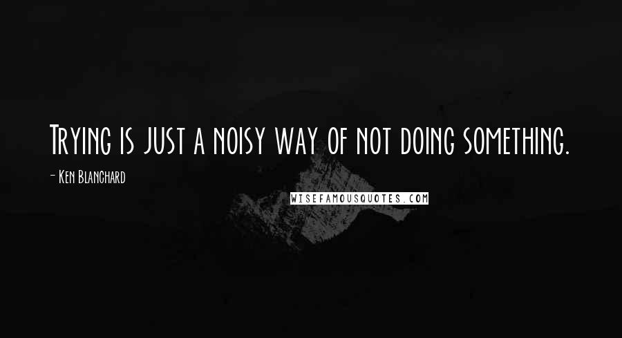 Ken Blanchard Quotes: Trying is just a noisy way of not doing something.