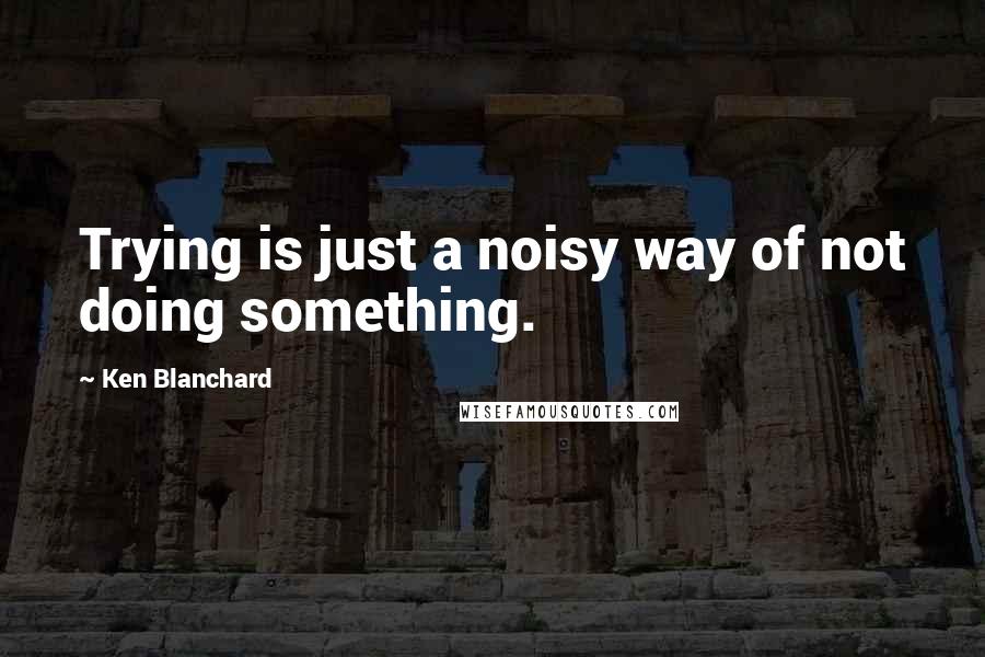 Ken Blanchard Quotes: Trying is just a noisy way of not doing something.