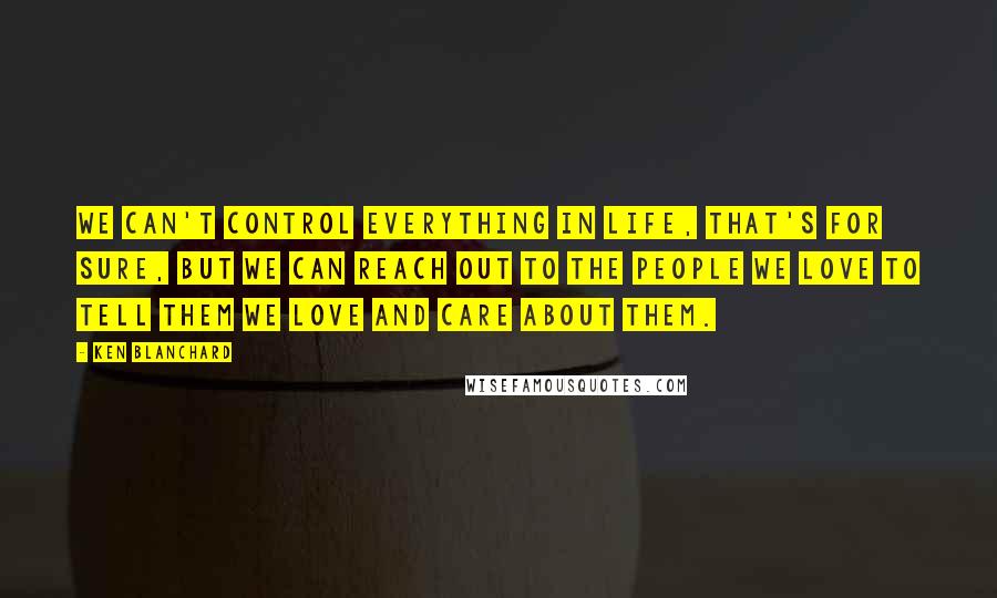 Ken Blanchard Quotes: We can't control everything in life, that's for sure, but we can reach out to the people we love to tell them we love and care about them.