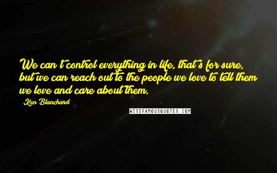 Ken Blanchard Quotes: We can't control everything in life, that's for sure, but we can reach out to the people we love to tell them we love and care about them.