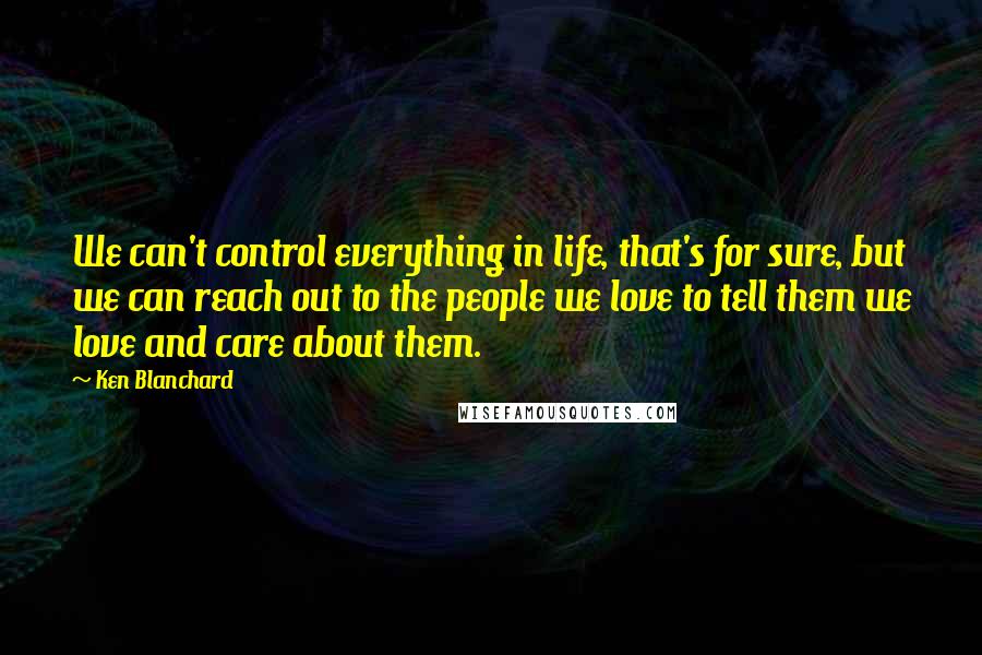 Ken Blanchard Quotes: We can't control everything in life, that's for sure, but we can reach out to the people we love to tell them we love and care about them.