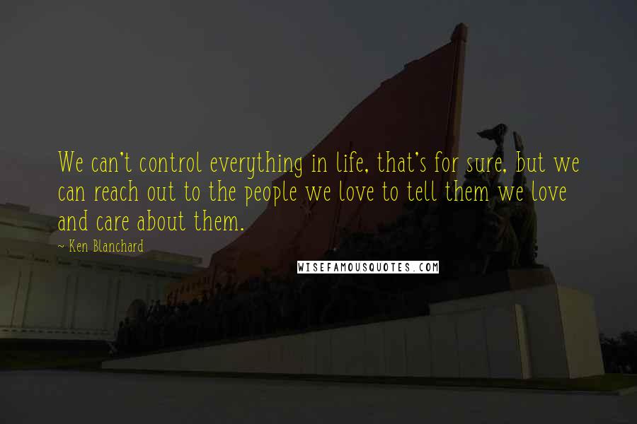 Ken Blanchard Quotes: We can't control everything in life, that's for sure, but we can reach out to the people we love to tell them we love and care about them.