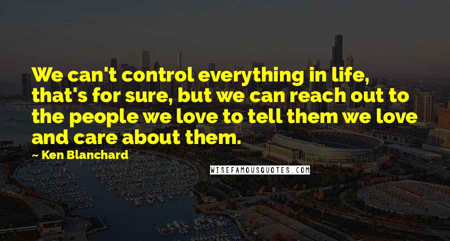 Ken Blanchard Quotes: We can't control everything in life, that's for sure, but we can reach out to the people we love to tell them we love and care about them.