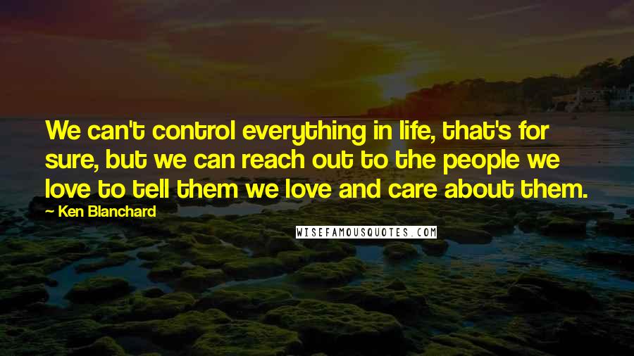 Ken Blanchard Quotes: We can't control everything in life, that's for sure, but we can reach out to the people we love to tell them we love and care about them.