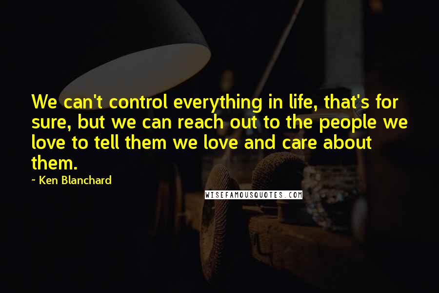 Ken Blanchard Quotes: We can't control everything in life, that's for sure, but we can reach out to the people we love to tell them we love and care about them.