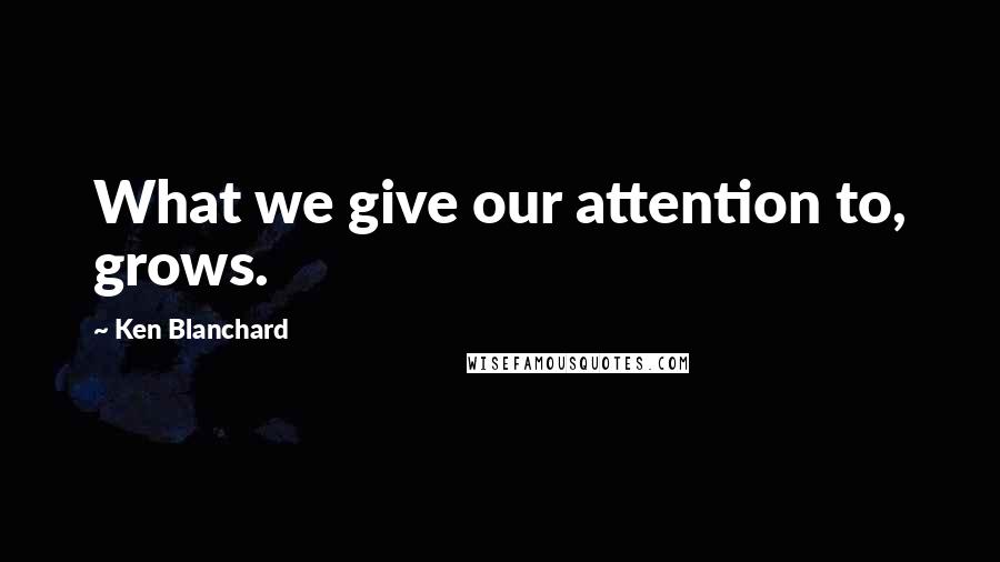 Ken Blanchard Quotes: What we give our attention to, grows.