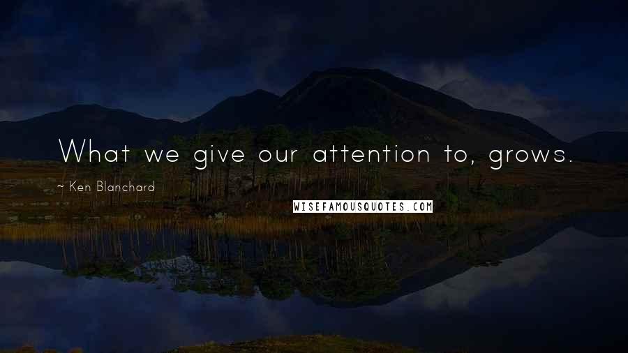 Ken Blanchard Quotes: What we give our attention to, grows.