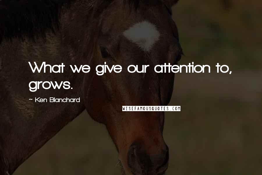 Ken Blanchard Quotes: What we give our attention to, grows.