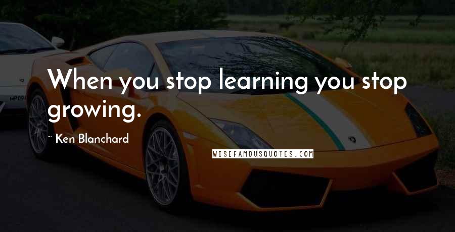 Ken Blanchard Quotes: When you stop learning you stop growing.