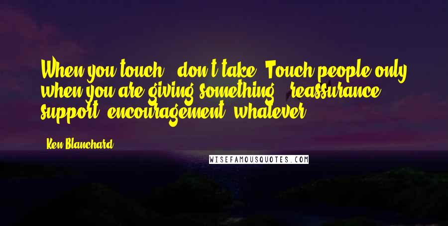 Ken Blanchard Quotes: When you touch - don't take. Touch people only when you are giving something - reassurance, support, encouragement, whatever