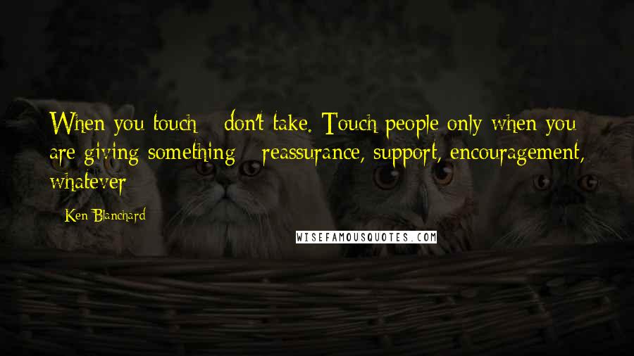 Ken Blanchard Quotes: When you touch - don't take. Touch people only when you are giving something - reassurance, support, encouragement, whatever