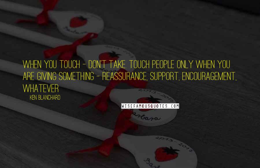Ken Blanchard Quotes: When you touch - don't take. Touch people only when you are giving something - reassurance, support, encouragement, whatever