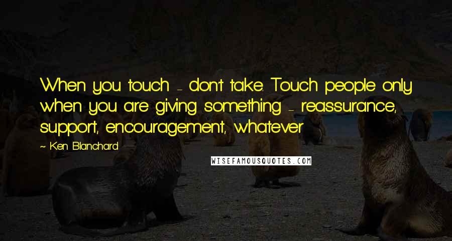 Ken Blanchard Quotes: When you touch - don't take. Touch people only when you are giving something - reassurance, support, encouragement, whatever