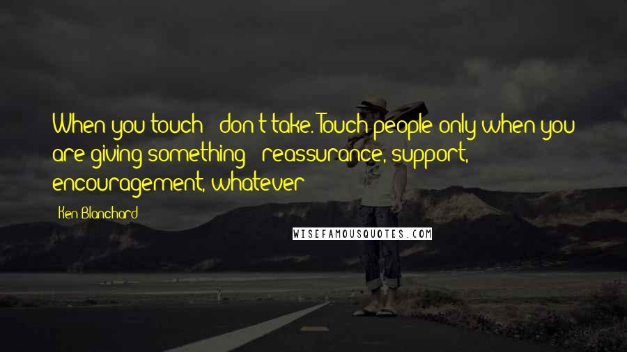 Ken Blanchard Quotes: When you touch - don't take. Touch people only when you are giving something - reassurance, support, encouragement, whatever