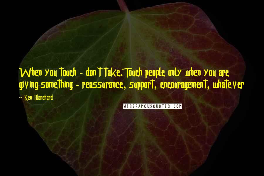 Ken Blanchard Quotes: When you touch - don't take. Touch people only when you are giving something - reassurance, support, encouragement, whatever