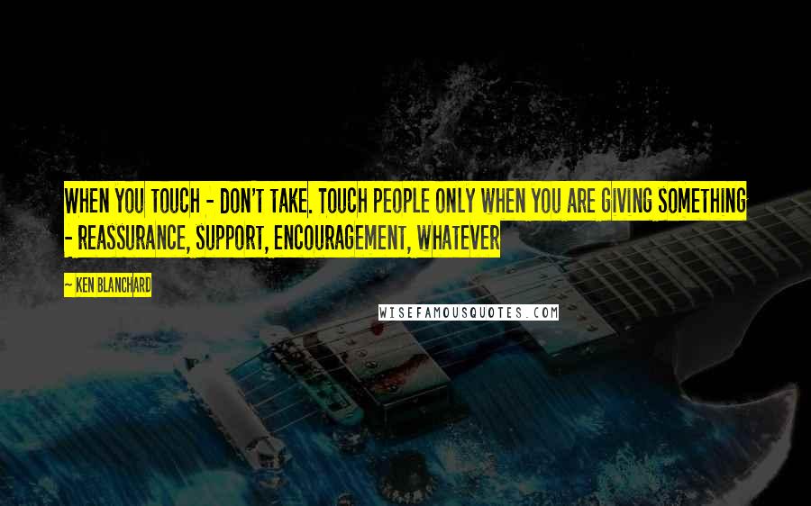 Ken Blanchard Quotes: When you touch - don't take. Touch people only when you are giving something - reassurance, support, encouragement, whatever