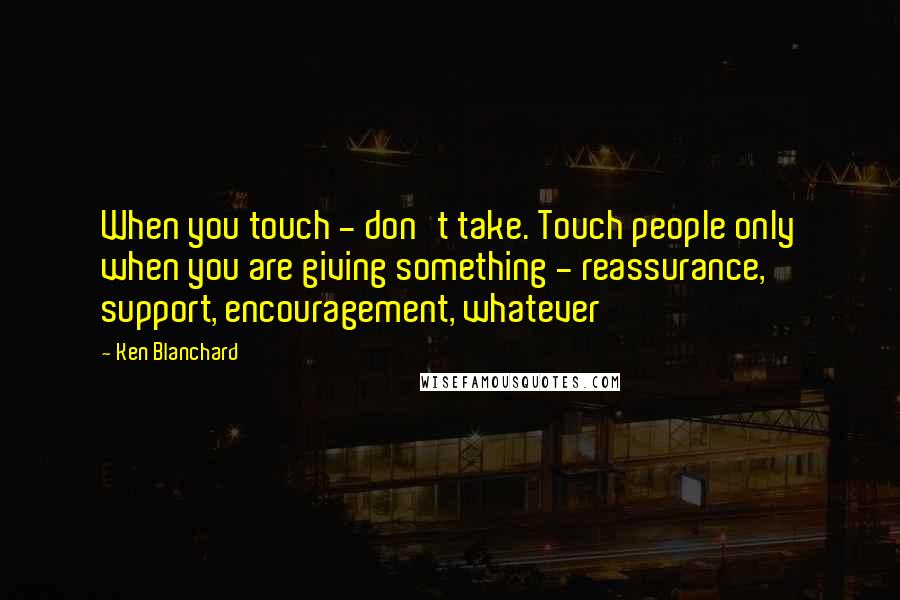 Ken Blanchard Quotes: When you touch - don't take. Touch people only when you are giving something - reassurance, support, encouragement, whatever