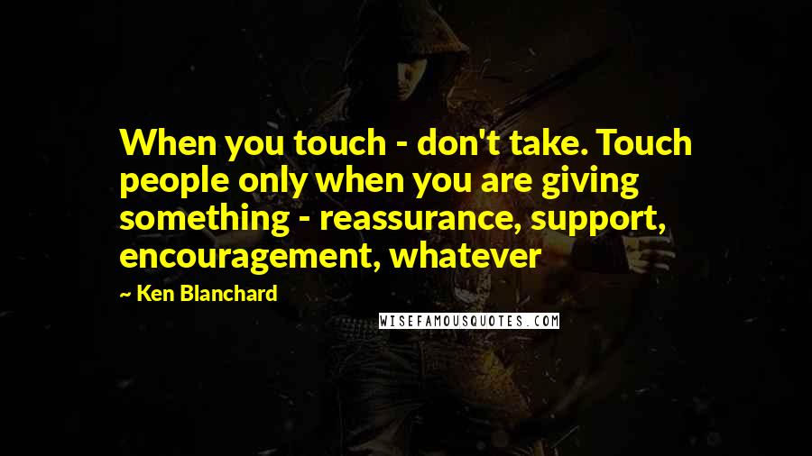 Ken Blanchard Quotes: When you touch - don't take. Touch people only when you are giving something - reassurance, support, encouragement, whatever