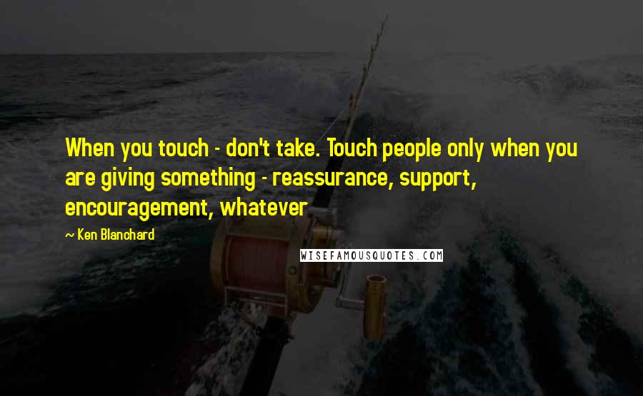 Ken Blanchard Quotes: When you touch - don't take. Touch people only when you are giving something - reassurance, support, encouragement, whatever