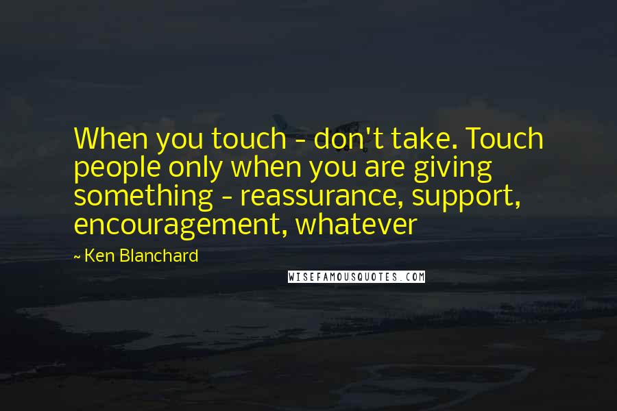 Ken Blanchard Quotes: When you touch - don't take. Touch people only when you are giving something - reassurance, support, encouragement, whatever