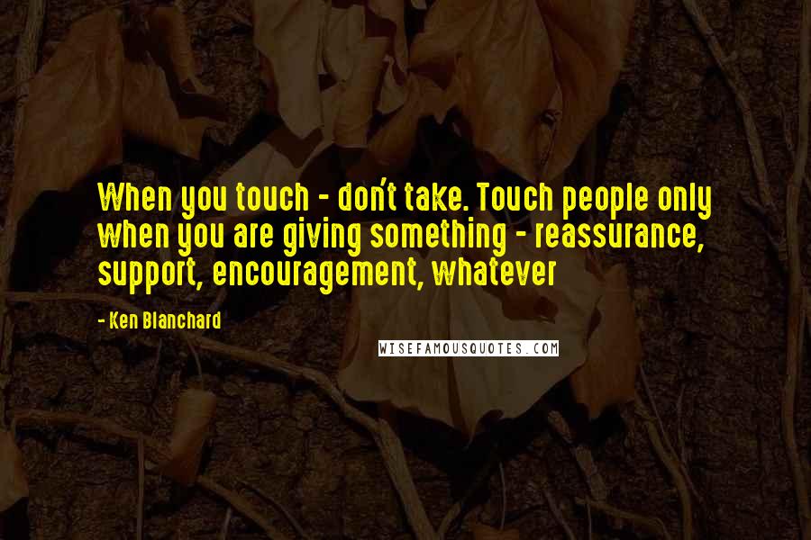 Ken Blanchard Quotes: When you touch - don't take. Touch people only when you are giving something - reassurance, support, encouragement, whatever