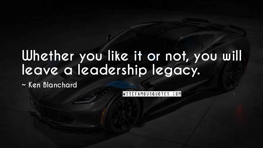 Ken Blanchard Quotes: Whether you like it or not, you will leave a leadership legacy.