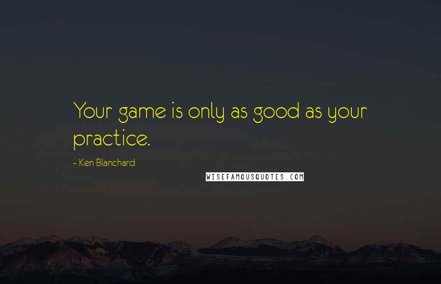 Ken Blanchard Quotes: Your game is only as good as your practice.