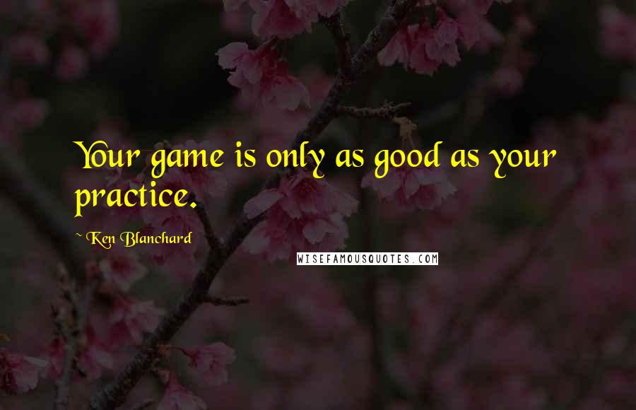 Ken Blanchard Quotes: Your game is only as good as your practice.