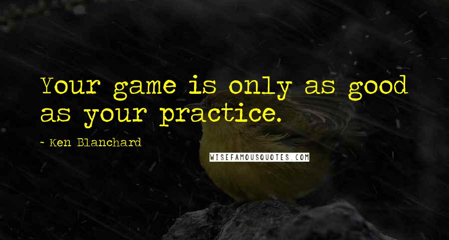 Ken Blanchard Quotes: Your game is only as good as your practice.