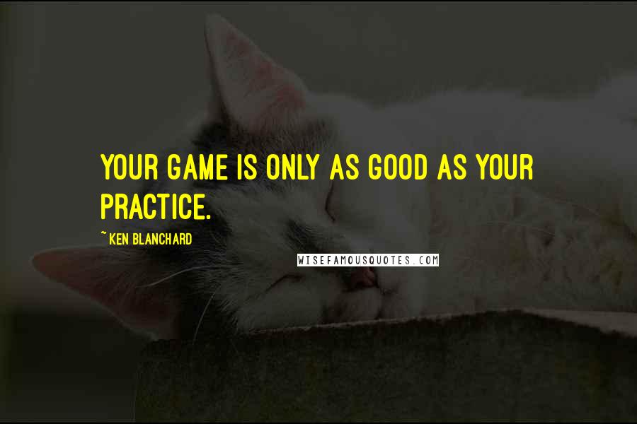 Ken Blanchard Quotes: Your game is only as good as your practice.