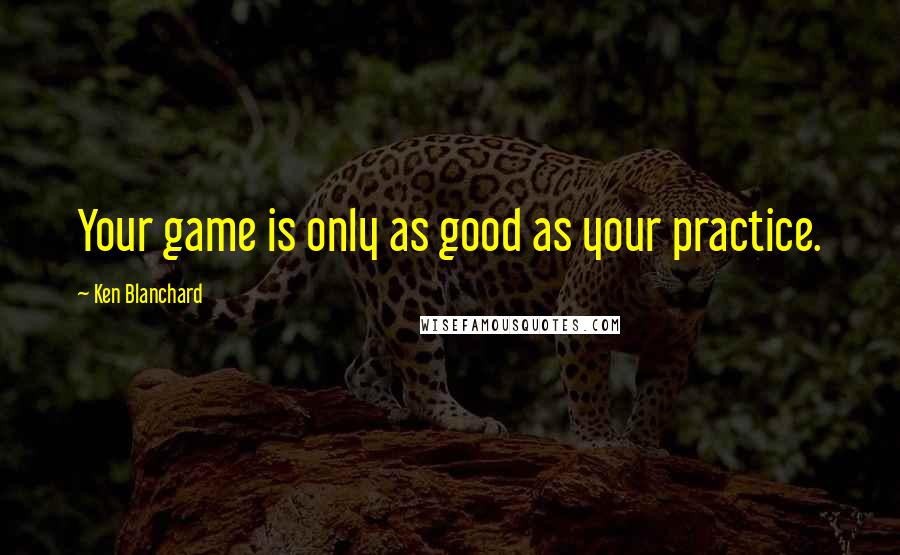 Ken Blanchard Quotes: Your game is only as good as your practice.