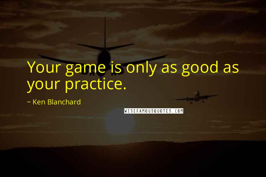 Ken Blanchard Quotes: Your game is only as good as your practice.