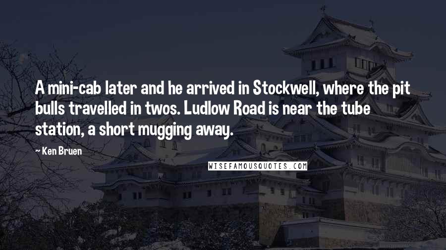 Ken Bruen Quotes: A mini-cab later and he arrived in Stockwell, where the pit bulls travelled in twos. Ludlow Road is near the tube station, a short mugging away.