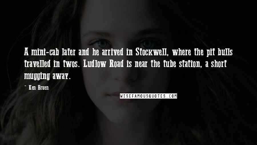 Ken Bruen Quotes: A mini-cab later and he arrived in Stockwell, where the pit bulls travelled in twos. Ludlow Road is near the tube station, a short mugging away.